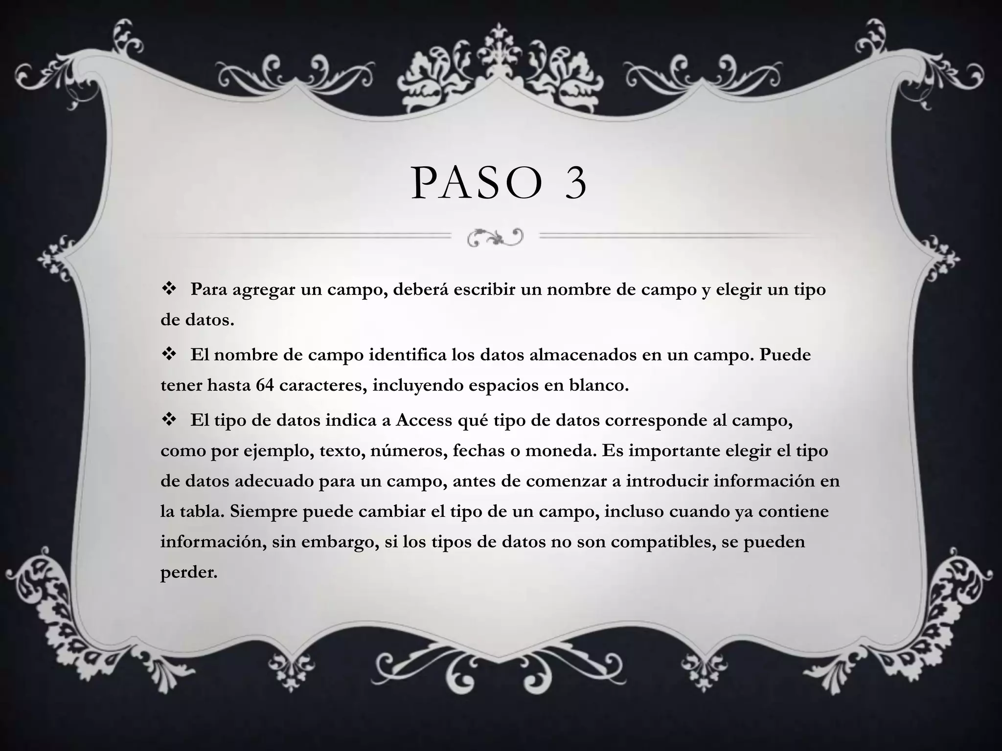 PASO 3
 Para agregar un campo, deberá escribir un nombre de campo y elegir un tipo
de datos.
 El nombre de campo identifica los datos almacenados en un campo. Puede
tener hasta 64 caracteres, incluyendo espacios en blanco.
 El tipo de datos indica a Access qué tipo de datos corresponde al campo,
como por ejemplo, texto, números, fechas o moneda. Es importante elegir el tipo
de datos adecuado para un campo, antes de comenzar a introducir información en
la tabla. Siempre puede cambiar el tipo de un campo, incluso cuando ya contiene
información, sin embargo, si los tipos de datos no son compatibles, se pueden
perder.
 