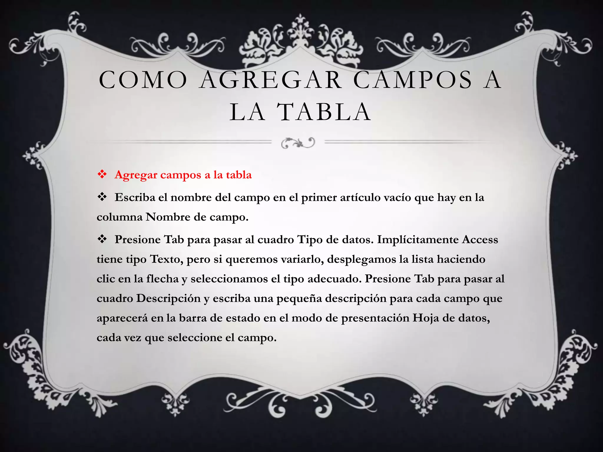COMO AGREGAR CAMPOS A
LA TABLA
 Agregar campos a la tabla
 Escriba el nombre del campo en el primer artículo vacío que hay en la
columna Nombre de campo.
 Presione Tab para pasar al cuadro Tipo de datos. Implícitamente Access
tiene tipo Texto, pero si queremos variarlo, desplegamos la lista haciendo
clic en la flecha y seleccionamos el tipo adecuado. Presione Tab para pasar al
cuadro Descripción y escriba una pequeña descripción para cada campo que
aparecerá en la barra de estado en el modo de presentación Hoja de datos,
cada vez que seleccione el campo.
 