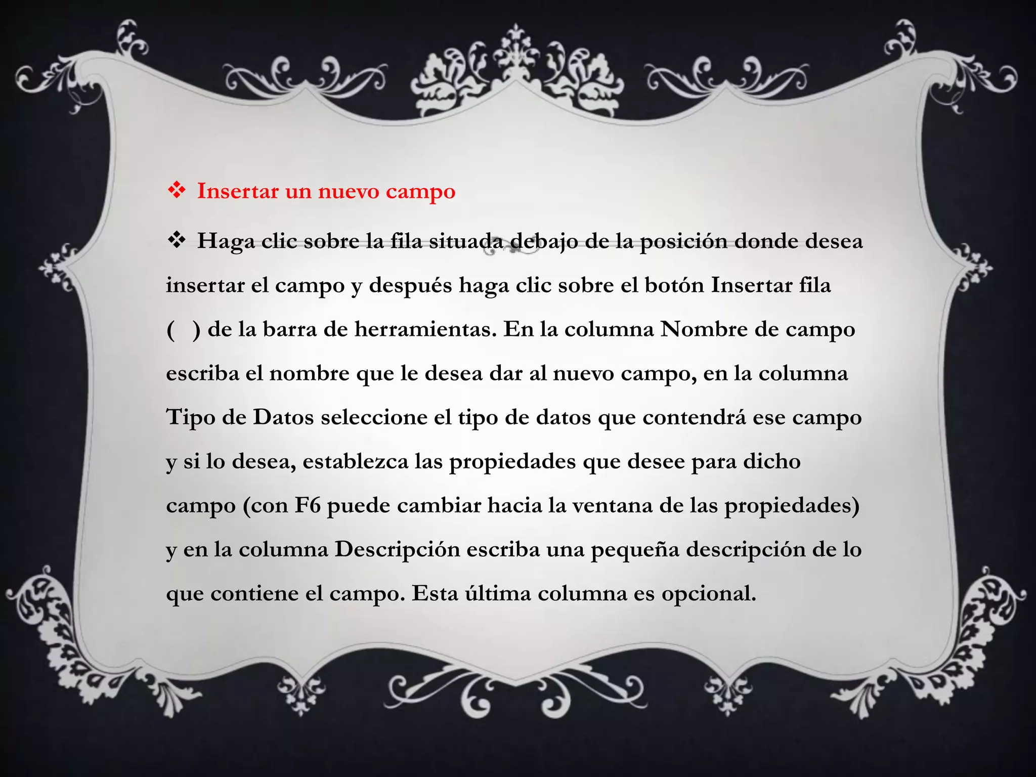  Insertar un nuevo campo
 Haga clic sobre la fila situada debajo de la posición donde desea
insertar el campo y después haga clic sobre el botón Insertar fila
( ) de la barra de herramientas. En la columna Nombre de campo
escriba el nombre que le desea dar al nuevo campo, en la columna
Tipo de Datos seleccione el tipo de datos que contendrá ese campo
y si lo desea, establezca las propiedades que desee para dicho
campo (con F6 puede cambiar hacia la ventana de las propiedades)
y en la columna Descripción escriba una pequeña descripción de lo
que contiene el campo. Esta última columna es opcional.
 