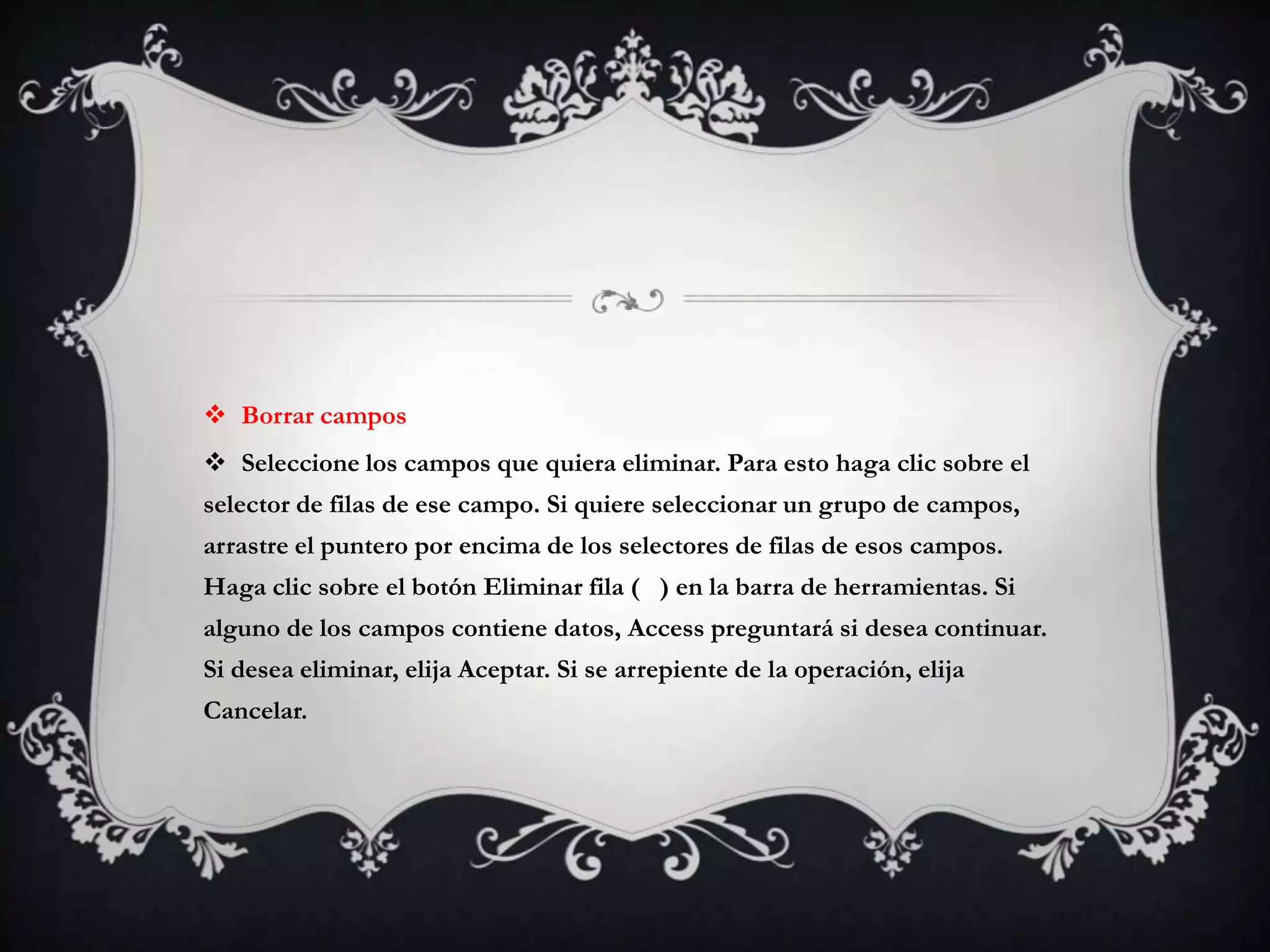  Borrar campos
 Seleccione los campos que quiera eliminar. Para esto haga clic sobre el
selector de filas de ese campo. Si quiere seleccionar un grupo de campos,
arrastre el puntero por encima de los selectores de filas de esos campos.
Haga clic sobre el botón Eliminar fila ( ) en la barra de herramientas. Si
alguno de los campos contiene datos, Access preguntará si desea continuar.
Si desea eliminar, elija Aceptar. Si se arrepiente de la operación, elija
Cancelar.
 