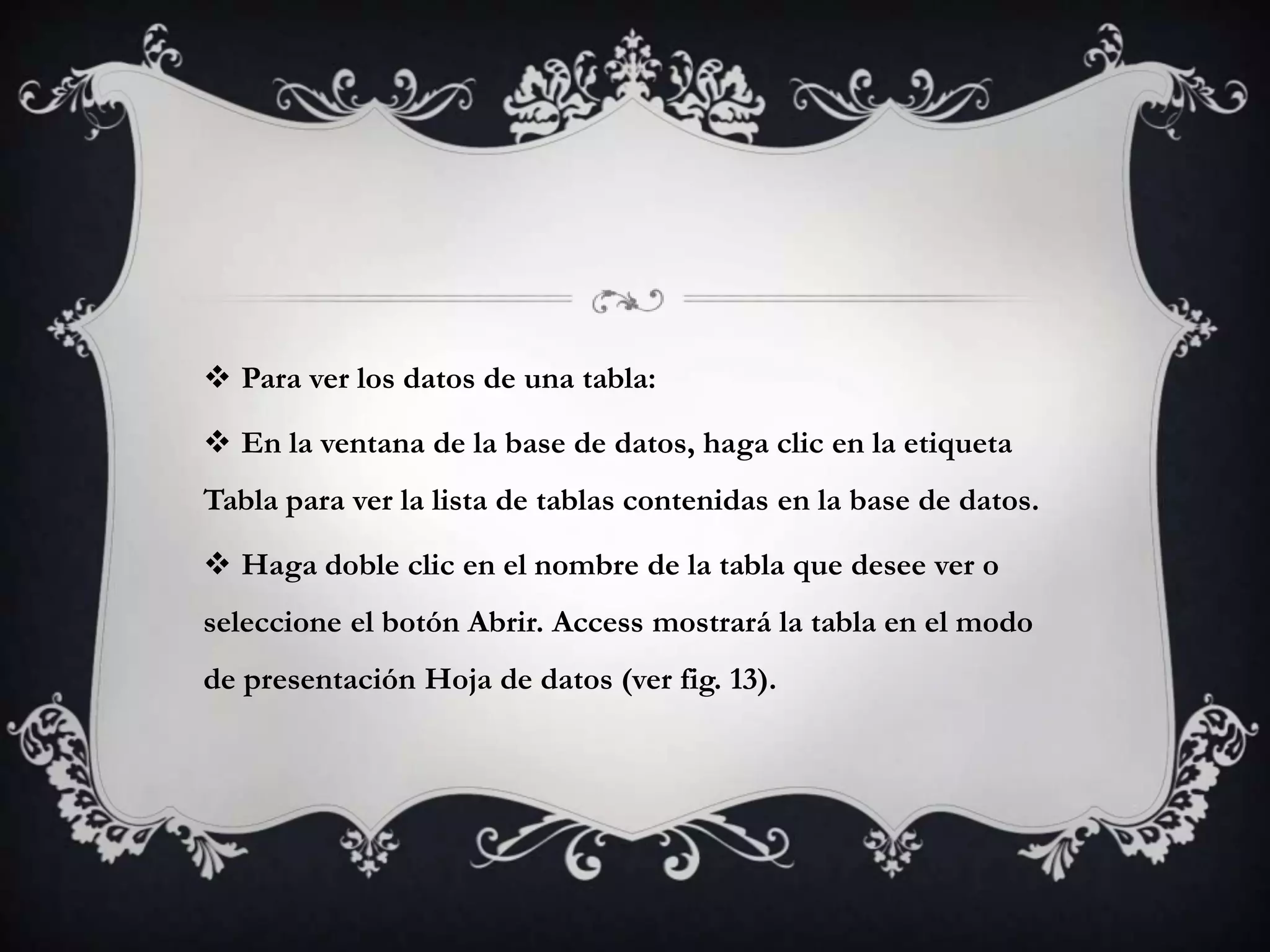  Para ver los datos de una tabla:
 En la ventana de la base de datos, haga clic en la etiqueta
Tabla para ver la lista de tablas contenidas en la base de datos.
 Haga doble clic en el nombre de la tabla que desee ver o
seleccione el botón Abrir. Access mostrará la tabla en el modo
de presentación Hoja de datos (ver fig. 13).
 