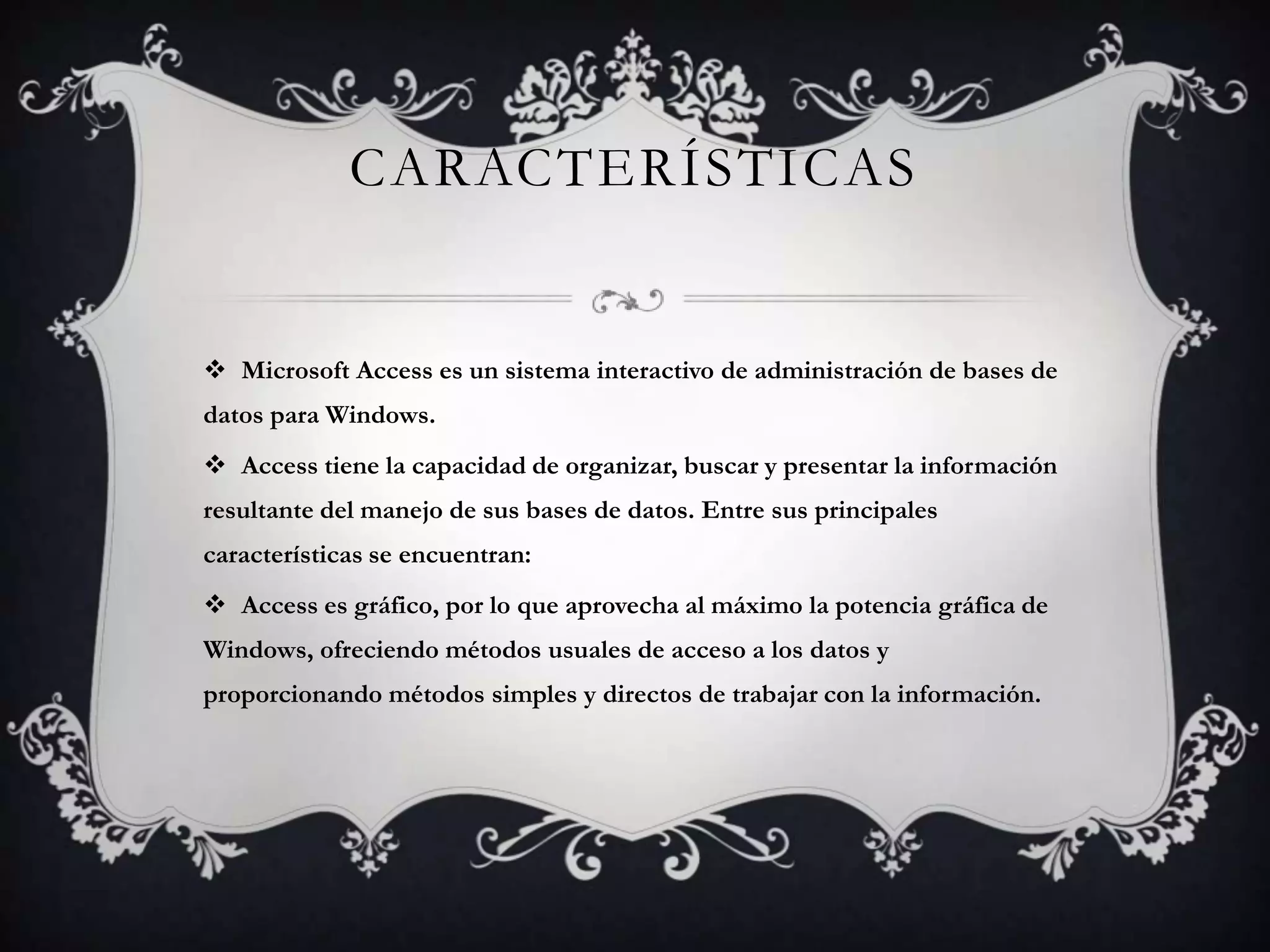 CARACTERÍSTICAS
 Microsoft Access es un sistema interactivo de administración de bases de
datos para Windows.
 Access tiene la capacidad de organizar, buscar y presentar la información
resultante del manejo de sus bases de datos. Entre sus principales
características se encuentran:
 Access es gráfico, por lo que aprovecha al máximo la potencia gráfica de
Windows, ofreciendo métodos usuales de acceso a los datos y
proporcionando métodos simples y directos de trabajar con la información.
 