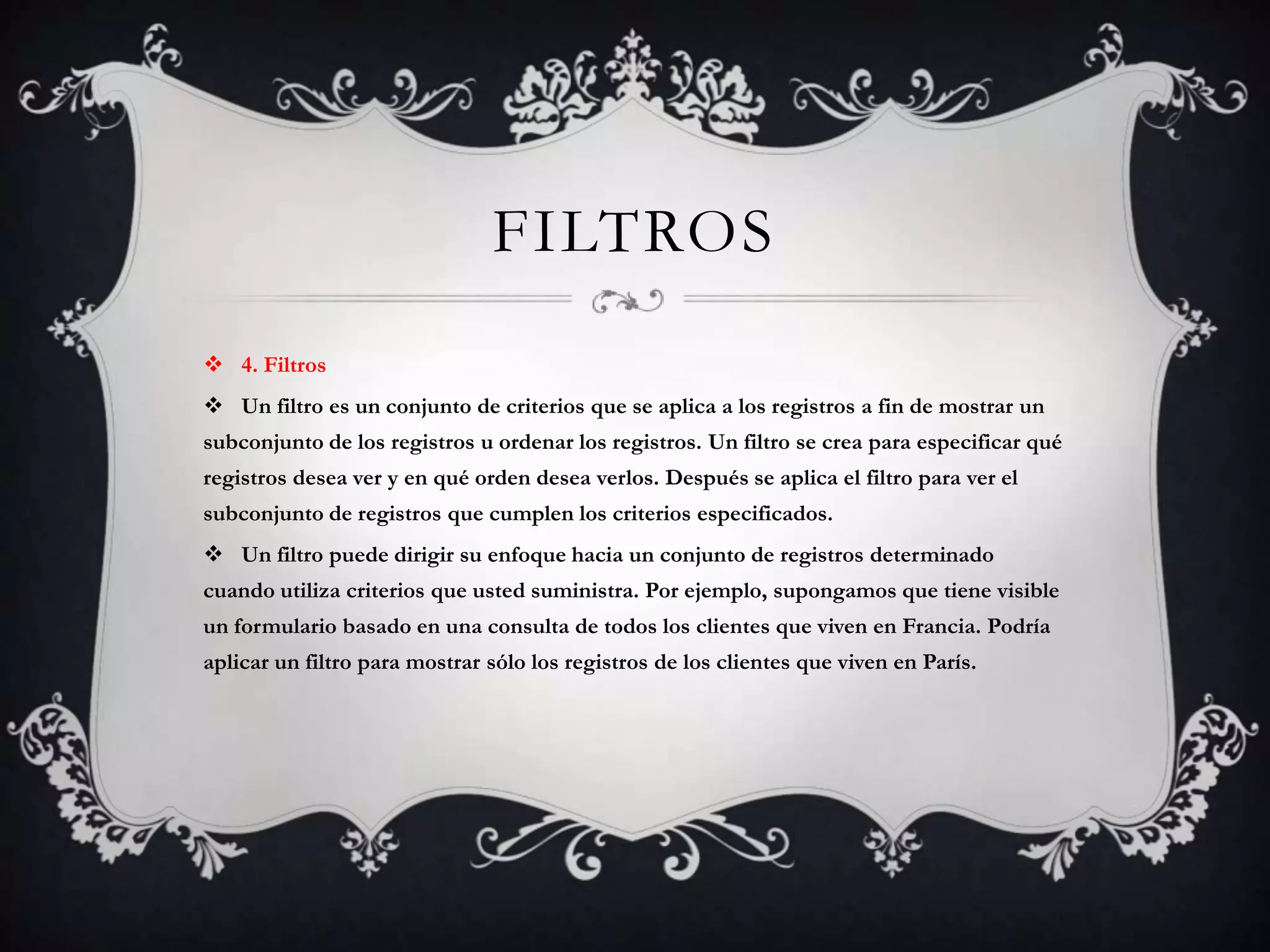 FILTROS
 4. Filtros
 Un filtro es un conjunto de criterios que se aplica a los registros a fin de mostrar un
subconjunto de los registros u ordenar los registros. Un filtro se crea para especificar qué
registros desea ver y en qué orden desea verlos. Después se aplica el filtro para ver el
subconjunto de registros que cumplen los criterios especificados.
 Un filtro puede dirigir su enfoque hacia un conjunto de registros determinado
cuando utiliza criterios que usted suministra. Por ejemplo, supongamos que tiene visible
un formulario basado en una consulta de todos los clientes que viven en Francia. Podría
aplicar un filtro para mostrar sólo los registros de los clientes que viven en París.
 
