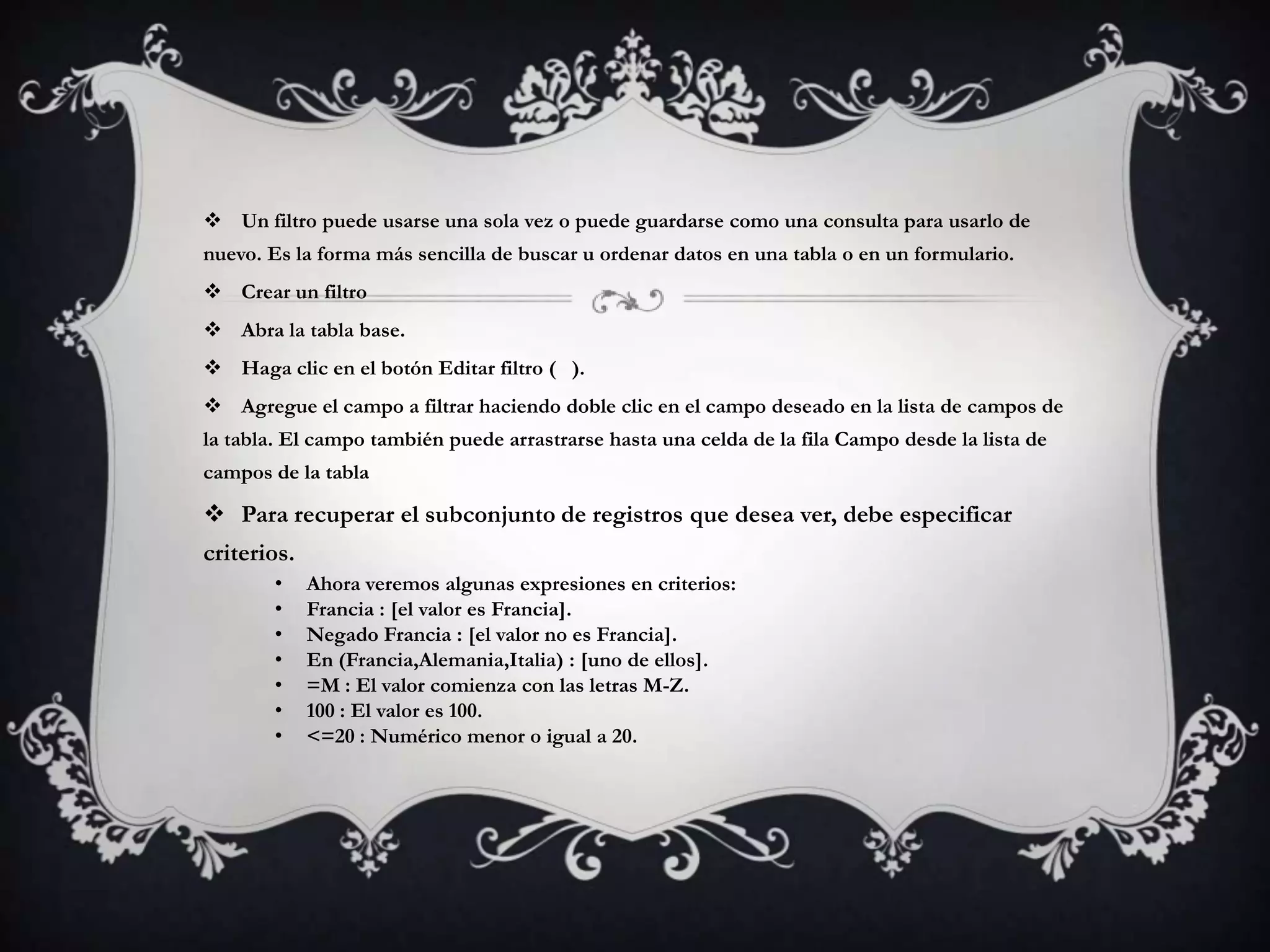  Un filtro puede usarse una sola vez o puede guardarse como una consulta para usarlo de
nuevo. Es la forma más sencilla de buscar u ordenar datos en una tabla o en un formulario.
 Crear un filtro
 Abra la tabla base.
 Haga clic en el botón Editar filtro ( ).
 Agregue el campo a filtrar haciendo doble clic en el campo deseado en la lista de campos de
la tabla. El campo también puede arrastrarse hasta una celda de la fila Campo desde la lista de
campos de la tabla
 Para recuperar el subconjunto de registros que desea ver, debe especificar
criterios.
• Ahora veremos algunas expresiones en criterios:
• Francia : [el valor es Francia].
• Negado Francia : [el valor no es Francia].
• En (Francia,Alemania,Italia) : [uno de ellos].
• =M : El valor comienza con las letras M-Z.
• 100 : El valor es 100.
• <=20 : Numérico menor o igual a 20.
 