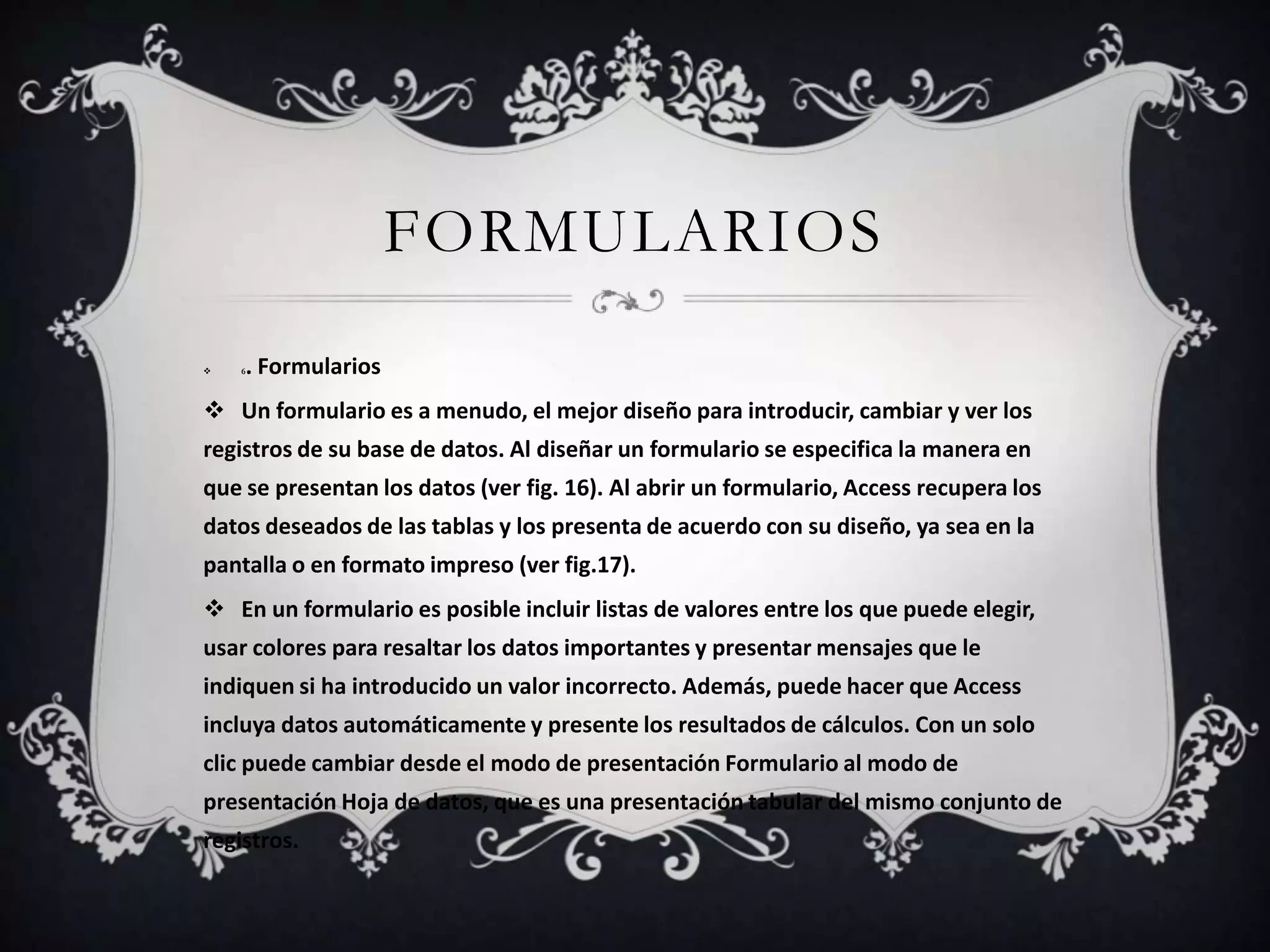 FORMULARIOS
 6. Formularios
 Un formulario es a menudo, el mejor diseño para introducir, cambiar y ver los
registros de su base de datos. Al diseñar un formulario se especifica la manera en
que se presentan los datos (ver fig. 16). Al abrir un formulario, Access recupera los
datos deseados de las tablas y los presenta de acuerdo con su diseño, ya sea en la
pantalla o en formato impreso (ver fig.17).
 En un formulario es posible incluir listas de valores entre los que puede elegir,
usar colores para resaltar los datos importantes y presentar mensajes que le
indiquen si ha introducido un valor incorrecto. Además, puede hacer que Access
incluya datos automáticamente y presente los resultados de cálculos. Con un solo
clic puede cambiar desde el modo de presentación Formulario al modo de
presentación Hoja de datos, que es una presentación tabular del mismo conjunto de
registros.
 