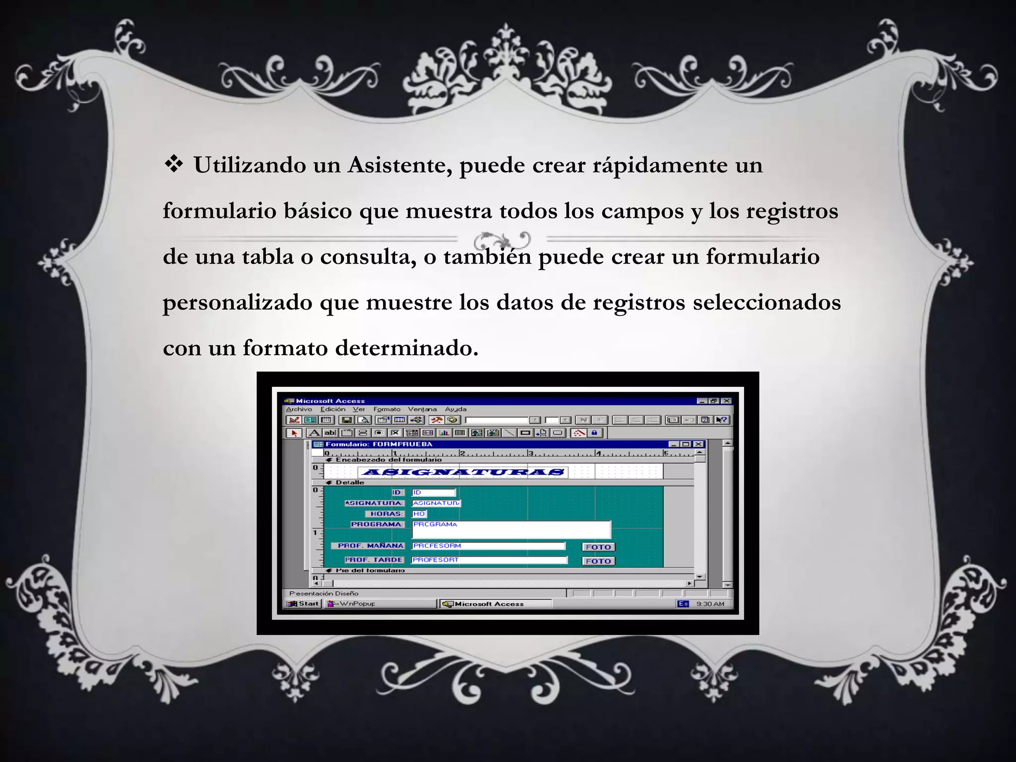  Utilizando un Asistente, puede crear rápidamente un
formulario básico que muestra todos los campos y los registros
de una tabla o consulta, o también puede crear un formulario
personalizado que muestre los datos de registros seleccionados
con un formato determinado.
 