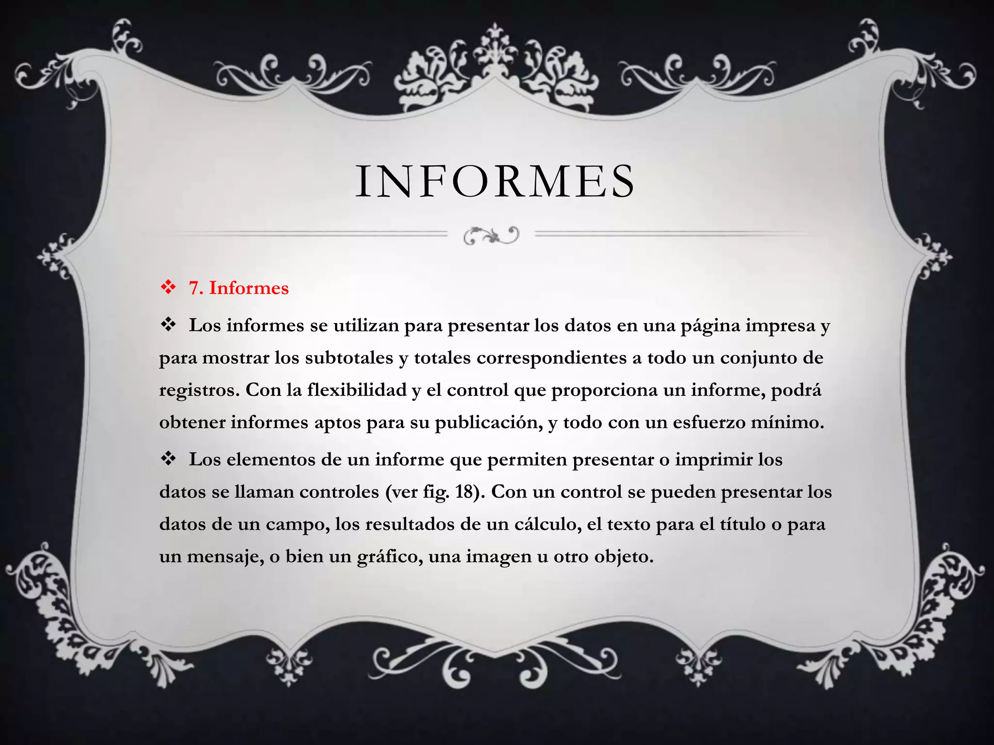 INFORMES
 7. Informes
 Los informes se utilizan para presentar los datos en una página impresa y
para mostrar los subtotales y totales correspondientes a todo un conjunto de
registros. Con la flexibilidad y el control que proporciona un informe, podrá
obtener informes aptos para su publicación, y todo con un esfuerzo mínimo.
 Los elementos de un informe que permiten presentar o imprimir los
datos se llaman controles (ver fig. 18). Con un control se pueden presentar los
datos de un campo, los resultados de un cálculo, el texto para el título o para
un mensaje, o bien un gráfico, una imagen u otro objeto.
 