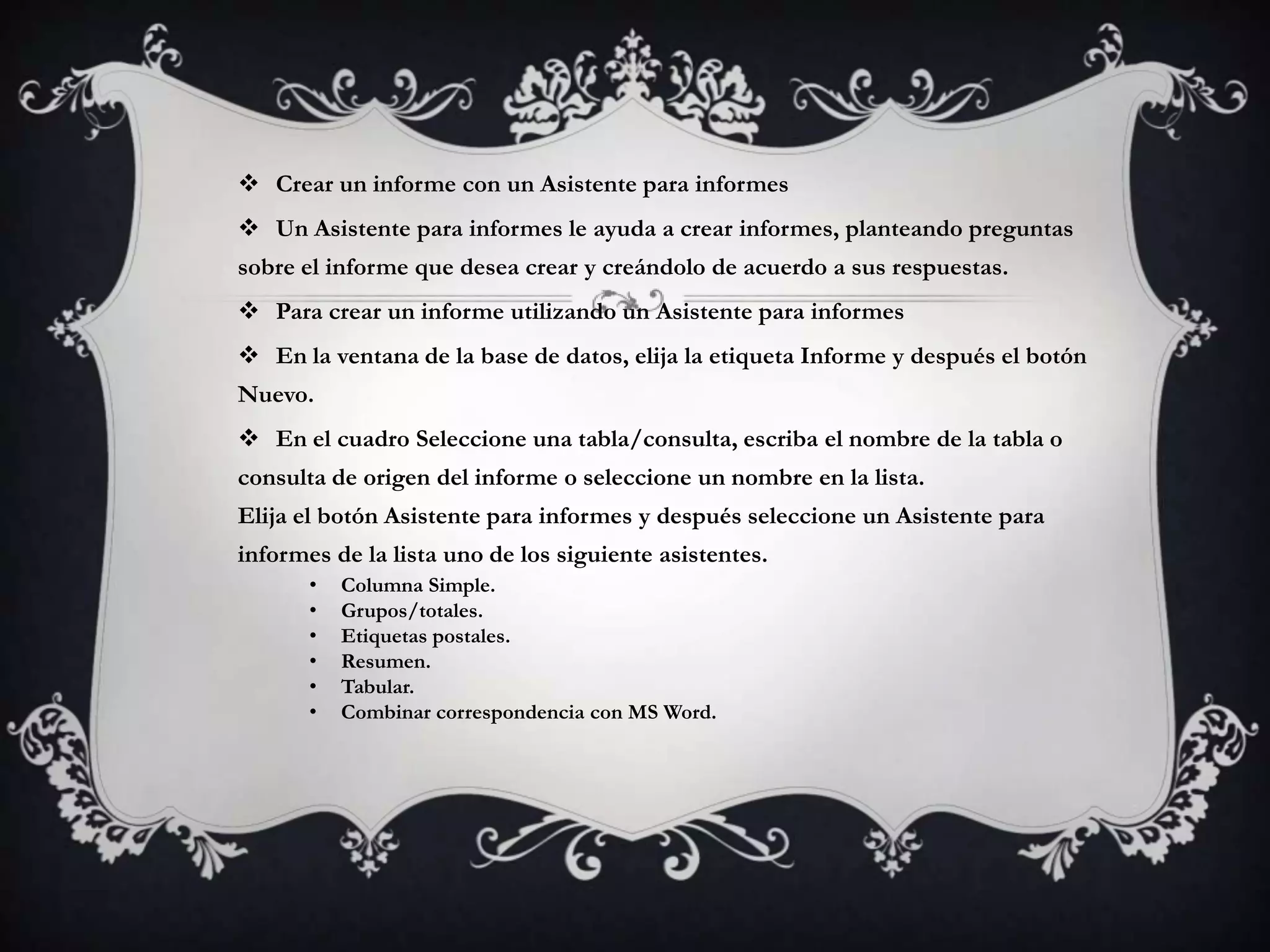  Crear un informe con un Asistente para informes
 Un Asistente para informes le ayuda a crear informes, planteando preguntas
sobre el informe que desea crear y creándolo de acuerdo a sus respuestas.
 Para crear un informe utilizando un Asistente para informes
 En la ventana de la base de datos, elija la etiqueta Informe y después el botón
Nuevo.
 En el cuadro Seleccione una tabla/consulta, escriba el nombre de la tabla o
consulta de origen del informe o seleccione un nombre en la lista.
Elija el botón Asistente para informes y después seleccione un Asistente para
informes de la lista uno de los siguiente asistentes.
• Columna Simple.
• Grupos/totales.
• Etiquetas postales.
• Resumen.
• Tabular.
• Combinar correspondencia con MS Word.
 