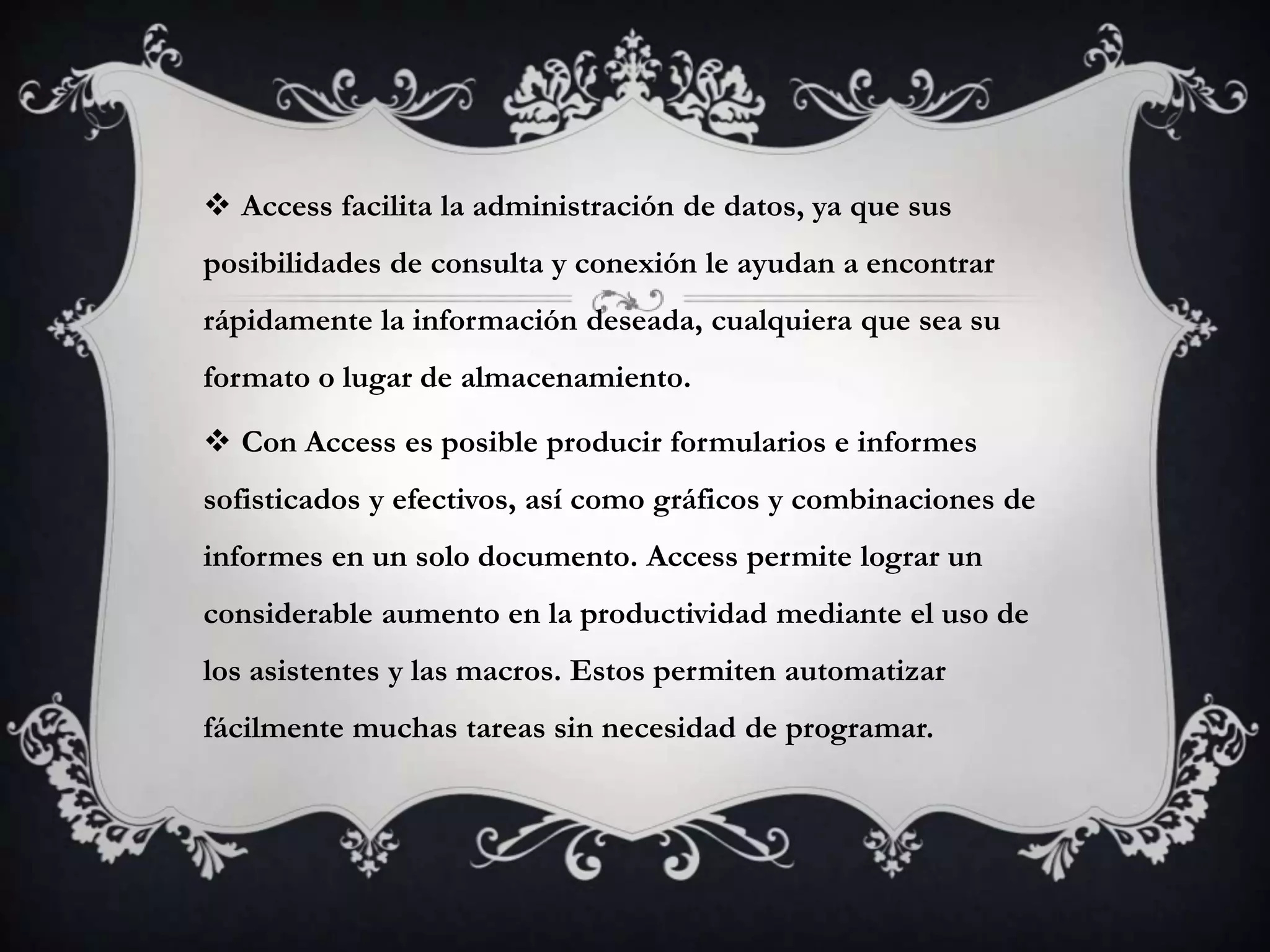  Access facilita la administración de datos, ya que sus
posibilidades de consulta y conexión le ayudan a encontrar
rápidamente la información deseada, cualquiera que sea su
formato o lugar de almacenamiento.
 Con Access es posible producir formularios e informes
sofisticados y efectivos, así como gráficos y combinaciones de
informes en un solo documento. Access permite lograr un
considerable aumento en la productividad mediante el uso de
los asistentes y las macros. Estos permiten automatizar
fácilmente muchas tareas sin necesidad de programar.
 