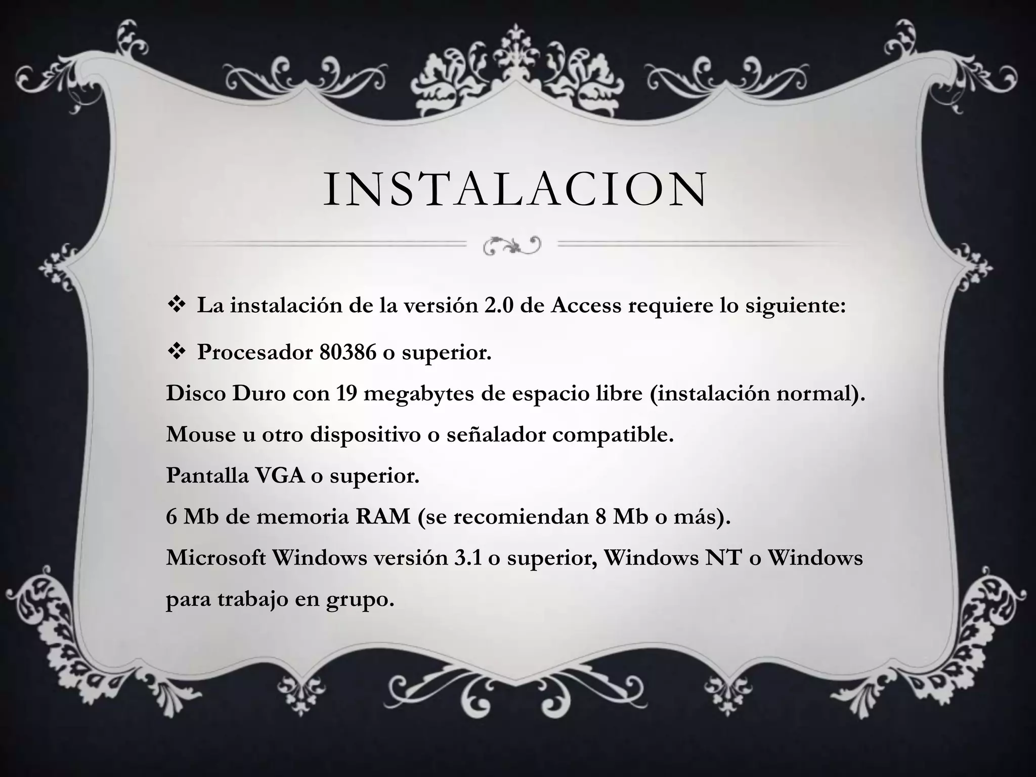 INSTALACION
 La instalación de la versión 2.0 de Access requiere lo siguiente:
 Procesador 80386 o superior.
Disco Duro con 19 megabytes de espacio libre (instalación normal).
Mouse u otro dispositivo o señalador compatible.
Pantalla VGA o superior.
6 Mb de memoria RAM (se recomiendan 8 Mb o más).
Microsoft Windows versión 3.1 o superior, Windows NT o Windows
para trabajo en grupo.
 