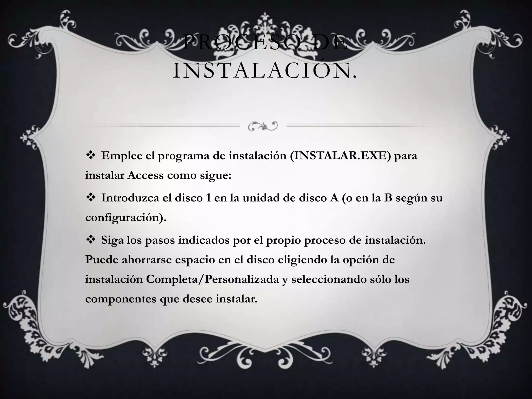 PROCESO DE
INSTALACIÓN.
 Emplee el programa de instalación (INSTALAR.EXE) para
instalar Access como sigue:
 Introduzca el disco 1 en la unidad de disco A (o en la B según su
configuración).
 Siga los pasos indicados por el propio proceso de instalación.
Puede ahorrarse espacio en el disco eligiendo la opción de
instalación Completa/Personalizada y seleccionando sólo los
componentes que desee instalar.
 