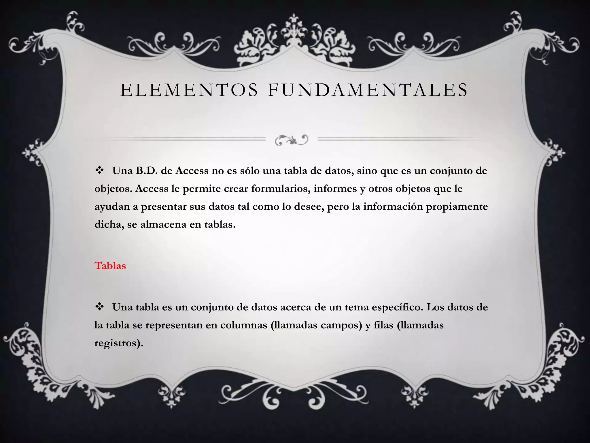 ELEMENTOS FUNDAMENTALES
 Una B.D. de Access no es sólo una tabla de datos, sino que es un conjunto de
objetos. Access le permite crear formularios, informes y otros objetos que le
ayudan a presentar sus datos tal como lo desee, pero la información propiamente
dicha, se almacena en tablas.
Tablas
 Una tabla es un conjunto de datos acerca de un tema específico. Los datos de
la tabla se representan en columnas (llamadas campos) y filas (llamadas
registros).
 