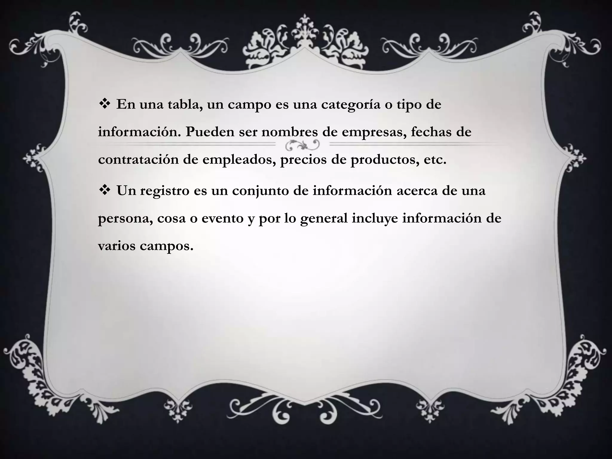  En una tabla, un campo es una categoría o tipo de
información. Pueden ser nombres de empresas, fechas de
contratación de empleados, precios de productos, etc.
 Un registro es un conjunto de información acerca de una
persona, cosa o evento y por lo general incluye información de
varios campos.
 