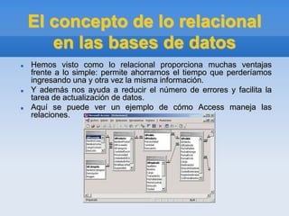 El concepto de lo relacional
en las bases de datos
 Hemos visto como lo relacional proporciona muchas ventajas
frente a lo simple: permite ahorrarnos el tiempo que perderíamos
ingresando una y otra vez la misma información.
 Y además nos ayuda a reducir el número de errores y facilita la
tarea de actualización de datos.
 Aquí se puede ver un ejemplo de cómo Access maneja las
relaciones.
 