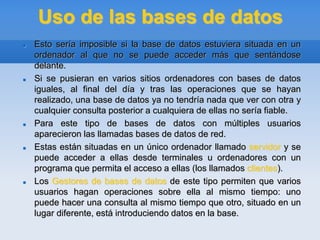 Uso de las bases de datos
 Esto sería imposible si la base de datos estuviera situada en un
ordenador al que no se puede acceder más que sentándose
delante.
 Si se pusieran en varios sitios ordenadores con bases de datos
iguales, al final del día y tras las operaciones que se hayan
realizado, una base de datos ya no tendría nada que ver con otra y
cualquier consulta posterior a cualquiera de ellas no sería fiable.
 Para este tipo de bases de datos con múltiples usuarios
aparecieron las llamadas bases de datos de red.
 Estas están situadas en un único ordenador llamado servidor y se
puede acceder a ellas desde terminales u ordenadores con un
programa que permita el acceso a ellas (los llamados clientes).
 Los Gestores de bases de datos de este tipo permiten que varios
usuarios hagan operaciones sobre ella al mismo tiempo: uno
puede hacer una consulta al mismo tiempo que otro, situado en un
lugar diferente, está introduciendo datos en la base.
 