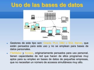 Uso de las bases de datos
 Gestores de este tipo son: Oracle, PL4, DB2 o SQL Server, que
están pensados para este uso y no se emplean para bases de
datos personales.
 FileMaker y Access, originariamente pensados para uso personal,
tienen capacidades de red que hacen de ellos programas muy
aptos para su empleo en bases de datos de pequeñas empresas,
que no necesitan un número de accesos simultáneos muy alto.
 