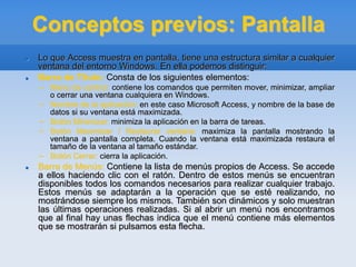 Conceptos previos: Pantalla
 Lo que Access muestra en pantalla, tiene una estructura similar a cualquier
ventana del entorno Windows. En ella podemos distinguir:
 Barra de Título: Consta de los siguientes elementos:
– Menú de control: contiene los comandos que permiten mover, minimizar, ampliar
o cerrar una ventana cualquiera en Windows.
– Nombre de la aplicación: en este caso Microsoft Access, y nombre de la base de
datos si su ventana está maximizada.
– Botón Minimizar: minimiza la aplicación en la barra de tareas.
– Botón Maximizar / Restaurar ventana: maximiza la pantalla mostrando la
ventana a pantalla completa. Cuando la ventana está maximizada restaura el
tamaño de la ventana al tamaño estándar.
– Botón Cerrar: cierra la aplicación.
 Barra de Menús: Contiene la lista de menús propios de Access. Se accede
a ellos haciendo clic con el ratón. Dentro de estos menús se encuentran
disponibles todos los comandos necesarios para realizar cualquier trabajo.
Estos menús se adaptarán a la operación que se esté realizando, no
mostrándose siempre los mismos. También son dinámicos y solo muestran
las últimas operaciones realizadas. Si al abrir un menú nos encontramos
que al final hay unas flechas indica que el menú contiene más elementos
que se mostrarán si pulsamos esta flecha.
 