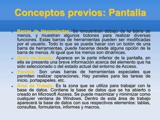 Conceptos previos: Pantalla
 Barras de Herramientas: Se encuentran debajo de la barra de
menús, y muestran algunos botones para realizar diversas
funciones. Estas barras de herramientas pueden ser modificadas
por el usuario. Todo lo que se pueda hacer con un botón de una
barra de herramientas, puede hacerse desde alguna opción de la
barra de menús. Al igual que los menús son dinámicas.
 Barra de Estado: Aparece en la parte inferior de la pantalla, en
ella se presenta una breve información acerca del elemento que ha
sido seleccionado o del estado actual del entorno de Access.
 Paneles: Son unas barras de herramientas especiales que
permiten realizar operaciones. Hay paneles para las tareas de
inicio, portapapeles, etc.
 Área de Trabajo: Es la zona que se utiliza para trabajar con la
base de datos. Contiene la base de datos que se ha abierto o
creado en Microsoft Access. Se puede maximizar y minimizar como
cualquier ventana de Windows. Dentro de esta área de trabajo
aparecerá la base de datos con sus respectivos elementos: tablas,
consultas, formularios, informes y macros.
 