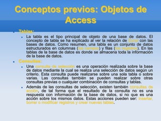 Conceptos previos: Objetos de
Access
 Tablas:
 La tabla es el tipo principal de objeto de una base de datos. El
concepto de tabla se ha explicado al ver la relación de Excel con las
bases de datos. Como resumen, una tabla es un conjunto de datos
estructurados en columnas (los campos) y filas (los registros). En las
tablas de la base de datos es donde se almacena toda la información
de la base de datos.
 Consultas:
 Una consulta de selección es una operación realizada sobre la base
de datos mediante la cual se realiza una selección de datos según un
criterio. Esta consulta puede realizarse sobre una sola tabla o sobre
varias. Las consultas también se pueden realizar sobre otras
consultas previas o cualquier combinación de consultas y tablas.
 Además de las consultas de selección, existen también consultas de
acción, de tal forma que el resultado de la consulta no es una
respuesta con información de la base de datos, si no que es una
acción sobre los mismos datos. Estas acciones pueden ser: insertar,
borrar o modificar registros y crear nuevas tablas.
 