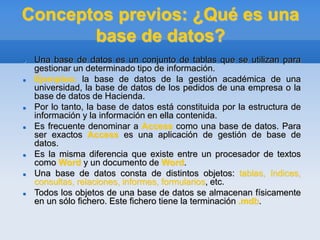 Conceptos previos: ¿Qué es una
base de datos?
 Una base de datos es un conjunto de tablas que se utilizan para
gestionar un determinado tipo de información.
 Ejemplos: la base de datos de la gestión académica de una
universidad, la base de datos de los pedidos de una empresa o la
base de datos de Hacienda.
 Por lo tanto, la base de datos está constituida por la estructura de
información y la información en ella contenida.
 Es frecuente denominar a Access como una base de datos. Para
ser exactos Access es una aplicación de gestión de base de
datos.
 Es la misma diferencia que existe entre un procesador de textos
como Word y un documento de Word.
 Una base de datos consta de distintos objetos: tablas, índices,
consultas, relaciones, informes, formularios, etc.
 Todos los objetos de una base de datos se almacenan físicamente
en un sólo fichero. Este fichero tiene la terminación .mdb.
 