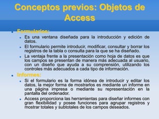 Conceptos previos: Objetos de
Access
 Formularios:
 Es una ventana diseñada para la introducción y edición de
datos.
 El formulario permite introducir, modificar, consultar y borrar los
registros de la tabla o consulta para la que se ha diseñado.
 La ventaja frente a la presentación como hoja de datos es que
los campos se presentan de manera más adecuada al usuario,
con un diseño que ayuda a su comprensión, utilizando los
controles más adecuados a cada tipo de información.
 Informes:
 Si el formulario es la forma idónea de introducir y editar los
datos, la mejor forma de mostrarlos es mediante un informe en
una página impresa o mediante su representación en la
pantalla del ordenador.
 Access proporciona las herramientas para diseñar informes con
gran flexibilidad y posee funciones para agrupar registros y
mostrar totales y subtotales de los campos deseados.
 