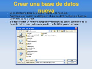 Crear una base de datos
nueva
 Si se selecciona Base de datos en blanco y se hace clic.
 Aparecerá otro cuadro de diálogo en el que se dará nombre a la base de
datos que se va a crear.
 Se debe utilizar un nombre apropiado y relacionado con el contenido de la
base de datos, para poder recuperarla con facilidad posteriormente.
 