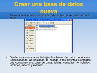 Crear una base de datos
nueva
 Se escribe el nombre en Nombre de archivo y se pulsa el botón
crear.
 Desde esta ventana se trabajan las bases de datos de Access.
Seleccionando las pestañas se accede a los distintos elementos
que componen una base de datos; tablas, consultas, formularios,
informes, macros y módulos.
 