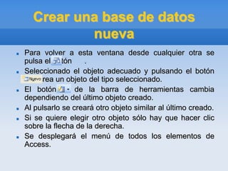 Crear una base de datos
nueva
 Para volver a esta ventana desde cualquier otra se
pulsa el botón .
 Seleccionado el objeto adecuado y pulsando el botón
, se crea un objeto del tipo seleccionado.
 El botón de la barra de herramientas cambia
dependiendo del último objeto creado.
 Al pulsarlo se creará otro objeto similar al último creado.
 Si se quiere elegir otro objeto sólo hay que hacer clic
sobre la flecha de la derecha.
 Se desplegará el menú de todos los elementos de
Access.
 