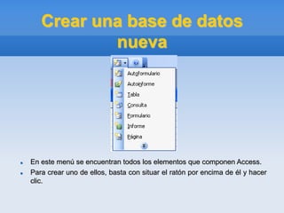 Crear una base de datos
nueva
 En este menú se encuentran todos los elementos que componen Access.
 Para crear uno de ellos, basta con situar el ratón por encima de él y hacer
clic.
 