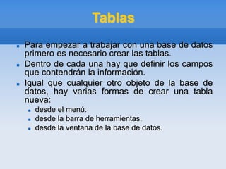 Tablas
 Para empezar a trabajar con una base de datos
primero es necesario crear las tablas.
 Dentro de cada una hay que definir los campos
que contendrán la información.
 Igual que cualquier otro objeto de la base de
datos, hay varias formas de crear una tabla
nueva:
 desde el menú.
 desde la barra de herramientas.
 desde la ventana de la base de datos.
 