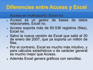 Diferencias entre Access y Excel
 Access es multiusuario, Excel no.
 Access es un gestor de bases de datos
relacionales, Excel no.
 Access soporta más de 65.536 registros (filas),
Excel no.
 Salvo la nueva versión de Excel que salió el 30
de enero del 2007, que ya soporta un millón de
filas.
 Por el contrario, Excel es mucho más intuitivo, y
para cálculos estadísticos o de carácter general
es mucho mejor que Access.
 Además Excel genera gráficos con sencillez.
 