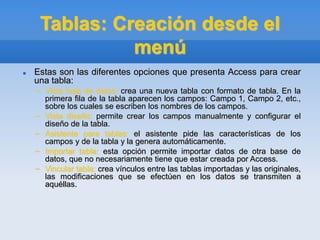 Tablas: Creación desde el
menú
 Estas son las diferentes opciones que presenta Access para crear
una tabla:
– Vista hoja de datos: crea una nueva tabla con formato de tabla. En la
primera fila de la tabla aparecen los campos: Campo 1, Campo 2, etc.,
sobre los cuales se escriben los nombres de los campos.
– Vista diseño: permite crear los campos manualmente y configurar el
diseño de la tabla.
– Asistente para tablas: el asistente pide las características de los
campos y de la tabla y la genera automáticamente.
– Importar tabla: esta opción permite importar datos de otra base de
datos, que no necesariamente tiene que estar creada por Access.
– Vincular tabla: crea vínculos entre las tablas importadas y las originales,
las modificaciones que se efectúen en los datos se transmiten a
aquéllas.
 