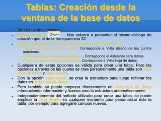 Tablas: Creación desde la
ventana de la base de datos
 Ahora hay dos opciones:
 Pulsar el botón : Nos volverá a presentar el mismo diálogo de
creación que el de la transparencia 32.
 Pulsar cualquiera de las tres ordenes que contiene la vista:
– Crear una tabla en vista diseño. Corresponde a Vista diseño de los puntos
anteriores.
– Crear una tabla utilizando el asistente. Corresponde al Asistente para tablas.
– Crear una tabla introduciendo datos. Corresponde a Vista hoja de datos.
 Cualquiera de estas opciones es válida para crear una tabla. Pero las
opciones a través de las cuales se crea personalmente una tabla son vista
hoja de datos y vista diseño.
 Con la opción vista diseño se crea la estructura para luego rellenar los
datos en vista hoja de datos.
 Pero también se puede empezar directamente en vista hoja de datos
introduciendo información y Access crea la estructura automáticamente.
 Independientemente del método utilizado para crear una tabla, se puede
emplear la vista diseño en cualquier momento para personalizar más la
tabla, por ejemplo para agregarle campos nuevos.
 