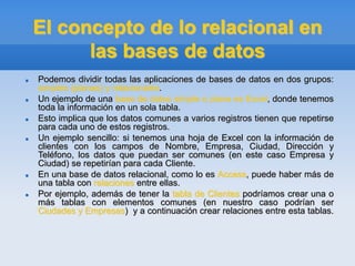 El concepto de lo relacional en
las bases de datos
 Podemos dividir todas las aplicaciones de bases de datos en dos grupos:
simples (planas) y relacionales.
 Un ejemplo de una base de datos simple o plana es Excel, donde tenemos
toda la información en un sola tabla.
 Esto implica que los datos comunes a varios registros tienen que repetirse
para cada uno de estos registros.
 Un ejemplo sencillo: si tenemos una hoja de Excel con la información de
clientes con los campos de Nombre, Empresa, Ciudad, Dirección y
Teléfono, los datos que puedan ser comunes (en este caso Empresa y
Ciudad) se repetirían para cada Cliente.
 En una base de datos relacional, como lo es Access, puede haber más de
una tabla con relaciones entre ellas.
 Por ejemplo, además de tener la tabla de Clientes podríamos crear una o
más tablas con elementos comunes (en nuestro caso podrían ser
Ciudades y Empresas) y a continuación crear relaciones entre esta tablas.
 
