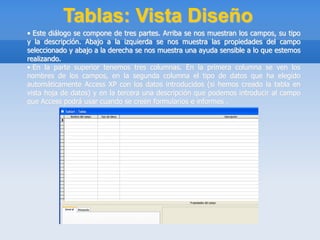 Tablas: Vista Diseño
• Este diálogo se compone de tres partes. Arriba se nos muestran los campos, su tipo
y la descripción. Abajo a la izquierda se nos muestra las propiedades del campo
seleccionado y abajo a la derecha se nos muestra una ayuda sensible a lo que estemos
realizando.
• En la parte superior tenemos tres columnas. En la primera columna se ven los
nombres de los campos, en la segunda columna el tipo de datos que ha elegido
automáticamente Access XP con los datos introducidos (si hemos creado la tabla en
vista hoja de datos) y en la tercera una descripción que podemos introducir al campo
que Access podrá usar cuando se creen formularios e informes .
 