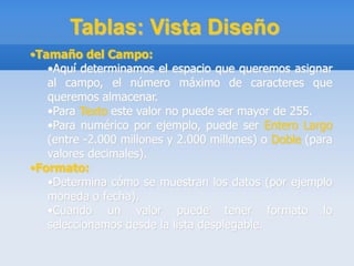 Tablas: Vista Diseño
•Tamaño del Campo:
•Aquí determinamos el espacio que queremos asignar
al campo, el número máximo de caracteres que
queremos almacenar.
•Para Texto este valor no puede ser mayor de 255.
•Para numérico por ejemplo, puede ser Entero Largo
(entre -2.000 millones y 2.000 millones) o Doble (para
valores decimales).
•Formato:
•Determina cómo se muestran los datos (por ejemplo
moneda o fecha).
•Cuando un valor puede tener formato lo
seleccionamos desde la lista desplegable.
 