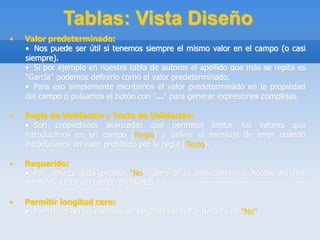 Tablas: Vista Diseño
• Valor predeterminado:
• Nos puede ser útil si tenemos siempre el mismo valor en el campo (o casi
siempre).
• Si por ejemplo en nuestra tabla de autores el apellido que más se repita es
"García" podemos definirlo como el valor predeterminado.
• Para eso simplemente escribimos el valor predeterminado en la propiedad
del campo o pulsamos el botón con "..." para generar expresiones complejas.
• Regla de Validación y Texto de Validación:
• Son propiedades avanzadas que permiten limitar los valores que
introducimos en un campo (Regla) y definir el mensaje de error cuando
introducimos un valor prohibido por la regla (Texto).
• Requerido:
• Por defecto está puesto "No", pero si lo seleccionamos Access no nos
permitiría dejar un campo en blanco.
• Permitir longitud cero:
• Permitir o No las cadenas de longitud cero. Por defecto es "No".
 