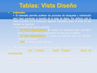 Tablas: Vista Diseño
• Indexado:
• El indexado permite acelerar los procesos de búsqueda y ordenación
pero hace aumentar el tamaño de la base de datos. Por defecto solo la
clave principal (si la tenemos) aparece indexada, para el resto de los
campos es opcional.
• Las opciones de esta propiedad:
• Sí (Con duplicados): El campo se indexará pero permitiría
tener valores repetidos (duplicados) en más de un registro.
• Sí (Sin duplicados): El campo se indexará pero no admitirá
valores duplicados.
• No: El campo no se indexará.
• Para obtener una vista de todos los campos que tengamos indexados
pulsar el menú Ver / Índices o el botón "Índices" de la Barra de
herramientas.
• Todo esto parece ser demasiada información pero en la práctica
normalmente no necesitamos configurar cada una de estas propiedades,
muchas veces es suficiente dejar los valores por defecto.
 