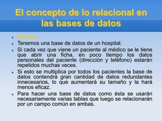 El concepto de lo relacional en
las bases de datos
 Ejemplo:
 Tenemos una base de datos de un hospital.
 Si cada vez que viene un paciente al médico se le tiene
que abrir una ficha, en poco tiempo los datos
personales del paciente (dirección y teléfono) estarán
repetidos muchas veces.
 Si esto se multiplica por todos los pacientes la base de
datos contendrá gran cantidad de datos redundantes
innecesarios, lo que aumentará su tamaño y la hará
menos eficaz.
 Para hacer una base de datos como ésta se usarán
necesariamente varias tablas que luego se relacionarán
por un campo común en ambas.
 