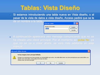 Tablas: Vista Diseño
 Si estamos introduciendo una tabla nueva en Vista diseño, o al
pasar de la vista de datos a vista diseño, Access pedirá que se le
de un nombre a la tabla.
 A continuación aparecerá otro mensaje comunicando que no se
ha creado una clave principal. Por el momento se pulsa No, ya
que no se va a crear ahora, se verá más adelante en este
manual.
 