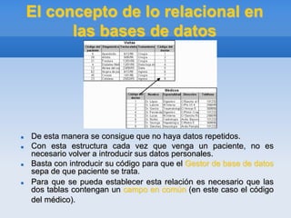 El concepto de lo relacional en
las bases de datos
 De esta manera se consigue que no haya datos repetidos.
 Con esta estructura cada vez que venga un paciente, no es
necesario volver a introducir sus datos personales.
 Basta con introducir su código para que el Gestor de base de datos
sepa de que paciente se trata.
 Para que se pueda establecer esta relación es necesario que las
dos tablas contengan un campo en común (en este caso el código
del médico).
 