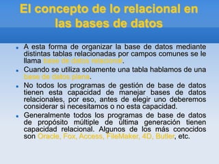El concepto de lo relacional en
las bases de datos
 A esta forma de organizar la base de datos mediante
distintas tablas relacionadas por campos comunes se le
llama base de datos relacional.
 Cuando se utiliza solamente una tabla hablamos de una
base de datos plana.
 No todos los programas de gestión de base de datos
tienen esta capacidad de manejar bases de datos
relacionales, por eso, antes de elegir uno deberemos
considerar si necesitamos o no esta capacidad.
 Generalmente todos los programas de base de datos
de propósito múltiple de última generación tienen
capacidad relacional. Algunos de los más conocidos
son Oracle, Fox, Access, FileMaker, 4D, Butler, etc.
 