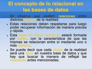 El concepto de lo relacional en
las bases de datos
 Se observa que existen relaciones entre
distintos objetos de la realidad.
 Estas relaciones deben respetarse para luego
poder recuperar información de manera precisa
y rápida.
 Esta base de datos relacional estará formada
por tablas. con la característica de que las
mismas se relacionan entre sí mediante uno o
más campos.
 Se puede decir que cada objeto de la realidad
será una tabla en nuestra base de datos y que
hay que buscar la manera de reflejar las
relaciones antes mencionadas.
 
