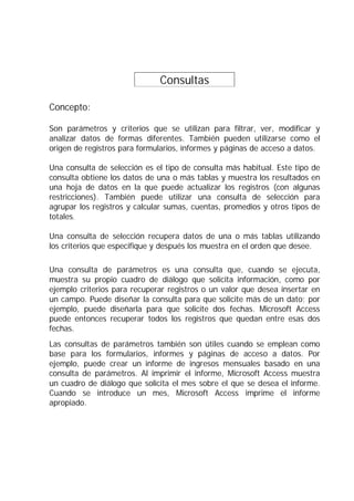 Consultas           .

Concepto:

Son parámetros y criterios que se utilizan para filtrar, ver, modificar y
analizar datos de formas diferentes. También pueden utilizarse como el
origen de registros para formularios, informes y páginas de acceso a datos.

Una consulta de selección es el tipo de consulta más habitual. Este tipo de
consulta obtiene los datos de una o más tablas y muestra los resultados en
una hoja de datos en la que puede actualizar los registros (con algunas
restricciones). También puede utilizar una consulta de selección para
agrupar los registros y calcular sumas, cuentas, promedios y otros tipos de
totales.

Una consulta de selección recupera datos de una o más tablas utilizando
los criterios que especifique y después los muestra en el orden que desee.

Una consulta de parámetros es una consulta que, cuando se ejecuta,
muestra su propio cuadro de diálogo que solicita información, como por
ejemplo criterios para recuperar registros o un valor que desea insertar en
un campo. Puede diseñar la consulta para que solicite más de un dato; por
ejemplo, puede diseñarla para que solicite dos fechas. Microsoft Access
puede entonces recuperar todos los registros que quedan entre esas dos
fechas.
Las consultas de parámetros también son útiles cuando se emplean como
base para los formularios, informes y páginas de acceso a datos. Por
ejemplo, puede crear un informe de ingresos mensuales basado en una
consulta de parámetros. Al imprimir el informe, Microsoft Access muestra
un cuadro de diálogo que solicita el mes sobre el que se desea el informe.
Cuando se introduce un mes, Microsoft Access imprime el informe
apropiado.
 