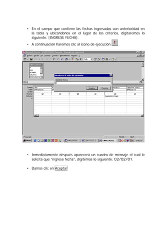 • En el campo que contiene las fechas ingresadas con anterioridad en
  la tabla y ubicándonos en el lugar de los criterios, digitaremos lo
  siguiente: [INGRESE FECHA].
• A continuación haremos clic al icono de ejecución   .




• Inmediatamente después aparecerá un cuadro de mensaje el cual le
  solicita que “ingrese fecha”, digitemos lo siguiente: 02/02/01.

• Damos clic en Aceptar
 