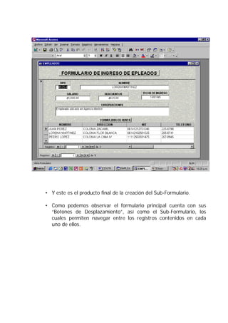 • Y este es el producto final de la creación del Sub-Formulario.

• Como podemos observar el formulario principal cuenta con sus
  “Botones de Desplazamiento”, así como el Sub-Formulario, los
  cuales permiten navegar entre los registros contenidos en cada
  uno de ellos.
 