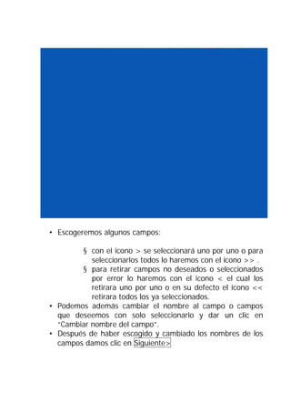 • Escogeremos algunos campos:

        § con el icono > se seleccionará uno por uno o para
           seleccionarlos todos lo haremos con el icono >> .
        § para retirar campos no deseados o seleccionados
           por error lo haremos con el icono < el cual los
           retirara uno por uno o en su defecto el icono <<
           retirara todos los ya seleccionados.
• Podemos además cambiar el nombre al campo o campos
  que deseemos con solo seleccionarlo y dar un clic en
  “Cambiar nombre del campo”.
• Después de haber escogido y cambiado los nombres de los
  campos damos clic en Siguiente>
 