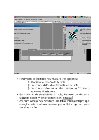 • Finalmente el asistente nos muestra tres opciones:
           § Modificar el diseño de la tabla.
           § Introducir datos directamente en la tabla
           § Introducir datos en la tabla usando un formulario
              que crea el asistente.
• Para efectos de creación de la tabla, haremos un clic en la
  segunda opción y posteriormente en Finalizar
• Así pues Access nos mostrara una tabla con los campos que
  escogimos de la misma manera que lo hicimos paso a paso
  sin el asistente.
 