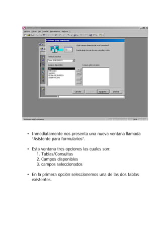 • Inmediatamente nos presenta una nueva ventana llamada
  “Asistente para formularios”.

• Esta ventana tres opciones las cuales son:
    1. Tablas/Consultas
    2. Campos disponibles
    3. campos seleccionados

• En la primera opción seleccionemos una de las dos tablas
  existentes.
 