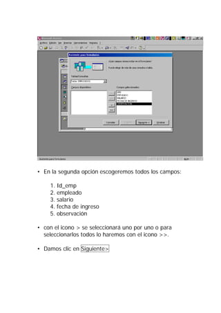 • En la segunda opción escogeremos todos los campos:

    1. Id_emp
    2. empleado
    3. salario
    4. fecha de ingreso
    5. observación

• con el icono > se seleccionará uno por uno o para
  seleccionarlos todos lo haremos con el icono >>.

• Damos clic en Siguiente>
 